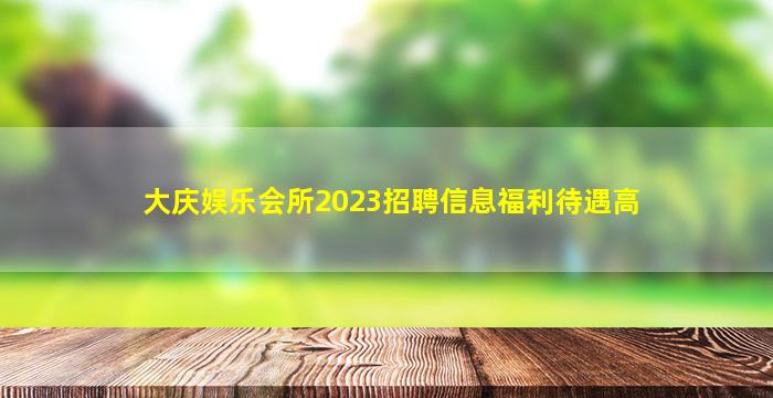 大庆娱乐会所2023招聘信息福利待遇高